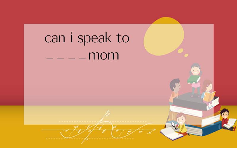 can i speak to____mom