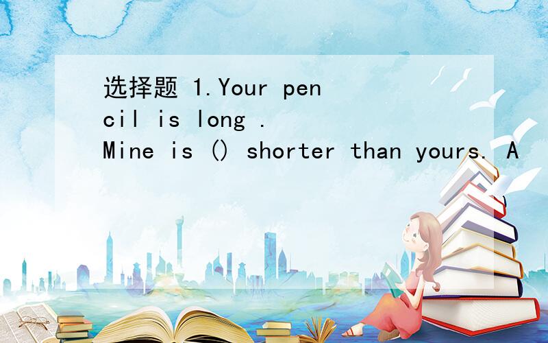 选择题 1.Your pencil is long . Mine is () shorter than yours. A