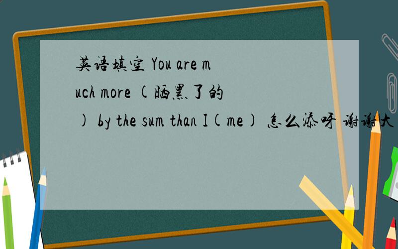 英语填空 You are much more (晒黑了的) by the sum than I(me) 怎么添呀 谢谢大