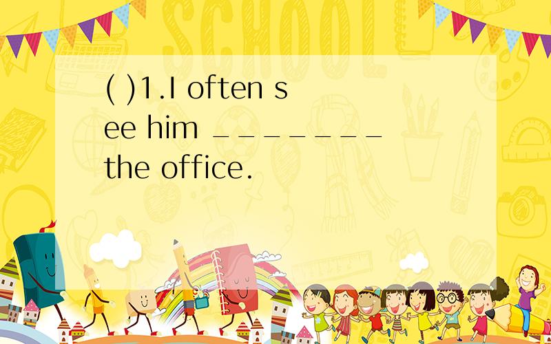 ( )1.I often see him _______the office.