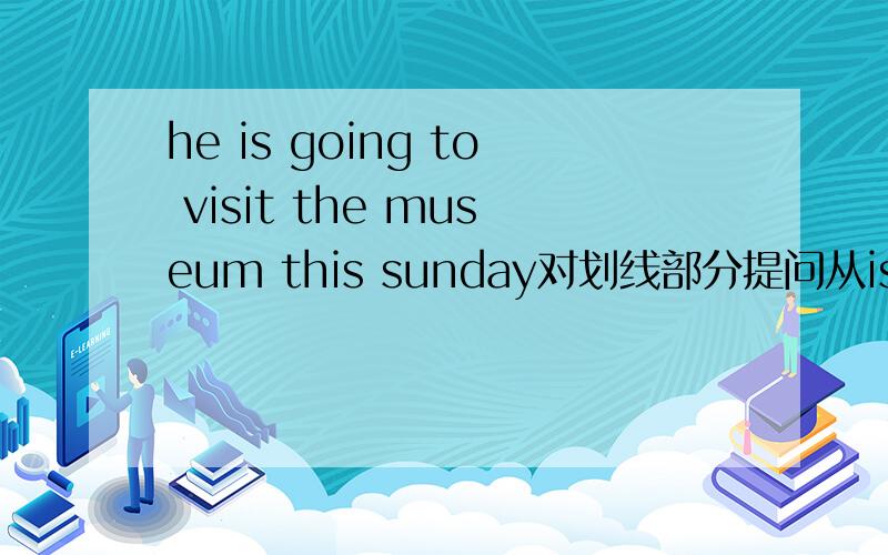 he is going to visit the museum this sunday对划线部分提问从is 到museu