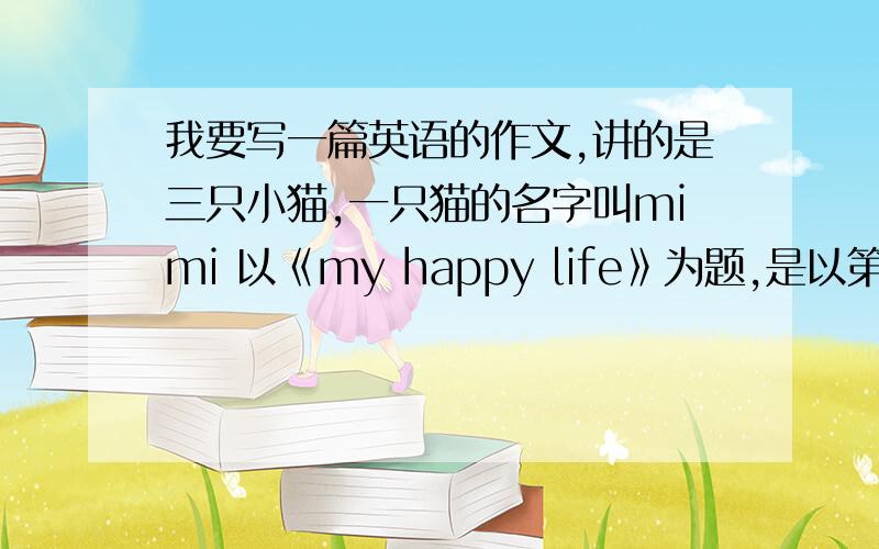 我要写一篇英语的作文,讲的是三只小猫,一只猫的名字叫mimi 以《my happy life》为题,是以第一人称写.
