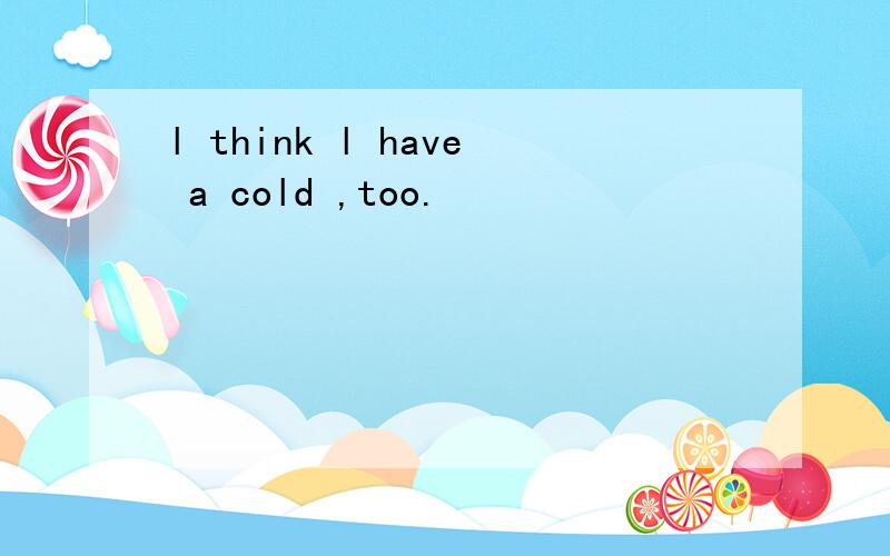 l think l have a cold ,too.