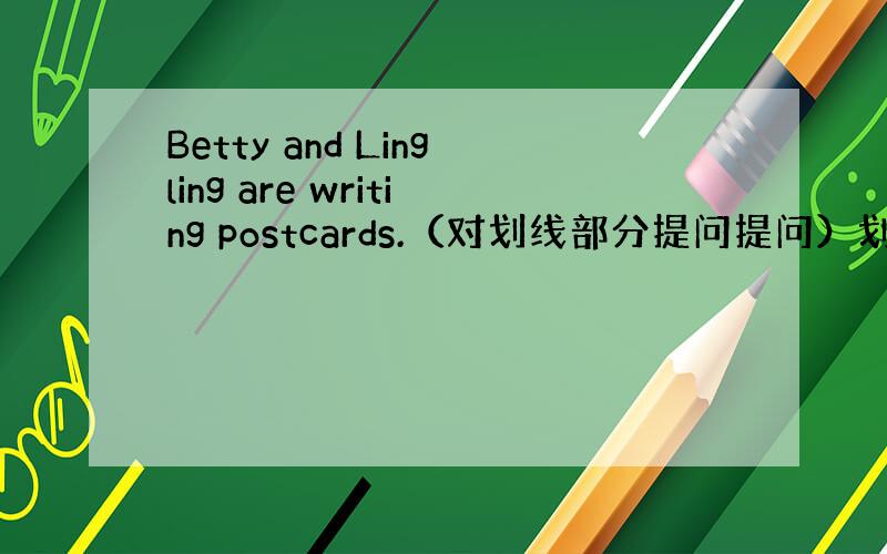 Betty and Lingling are writing postcards.（对划线部分提问提问）划线部分are
