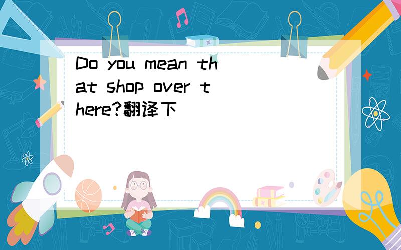 Do you mean that shop over there?翻译下