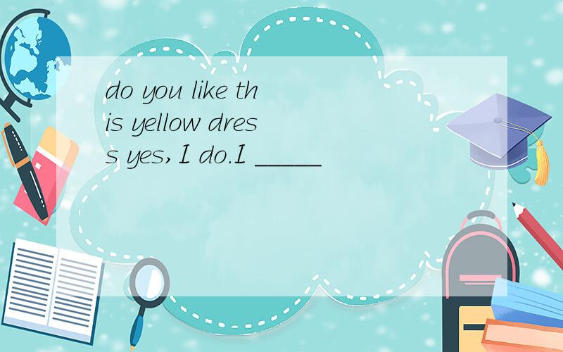 do you like this yellow dress yes,I do.I _____