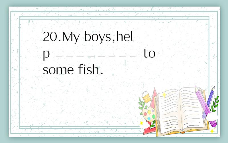 20.My boys,help ________ to some fish.