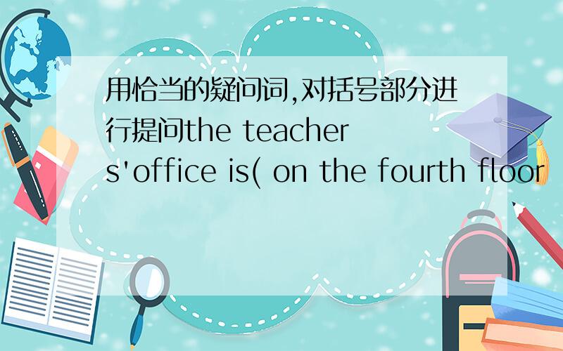 用恰当的疑问词,对括号部分进行提问the teachers'office is( on the fourth floor