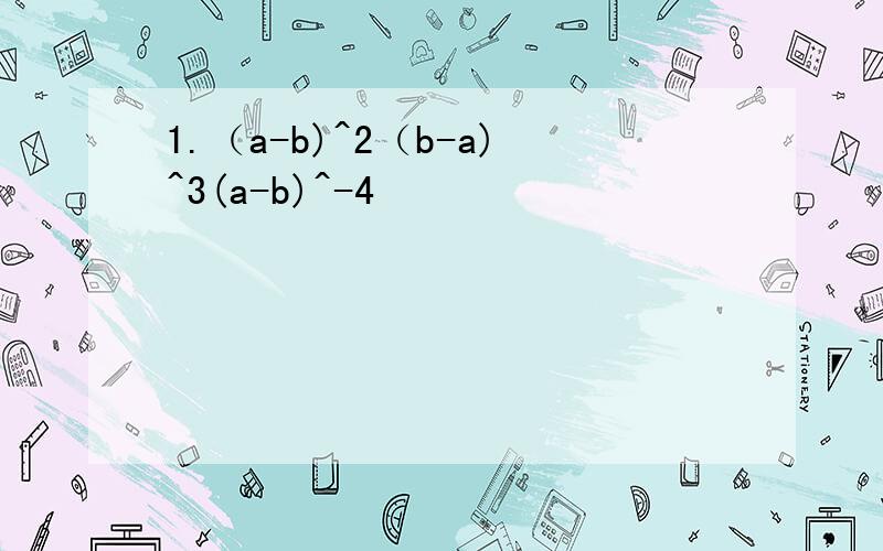 1.（a-b)^2（b-a)^3(a-b)^-4