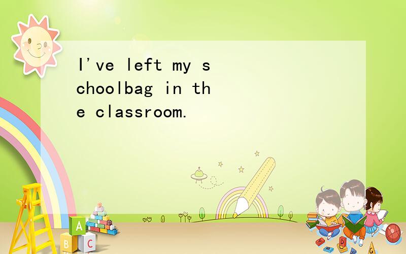 I've left my schoolbag in the classroom.