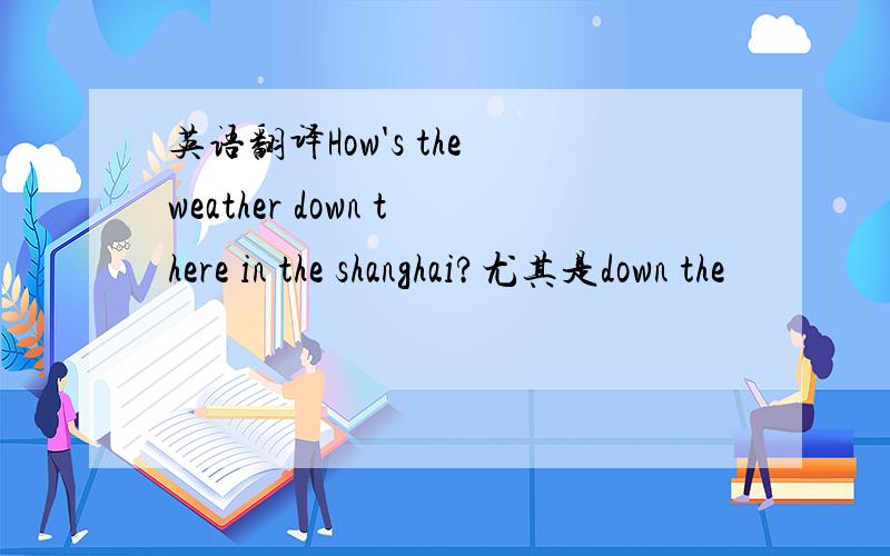 英语翻译How's the weather down there in the shanghai?尤其是down the