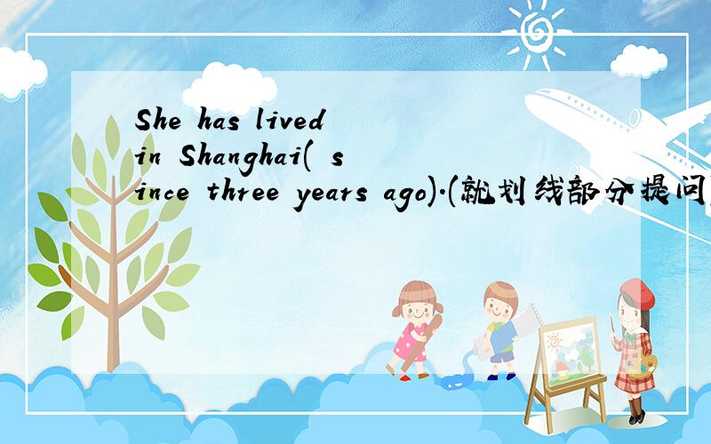 She has lived in Shanghai( since three years ago).(就划线部分提问)
