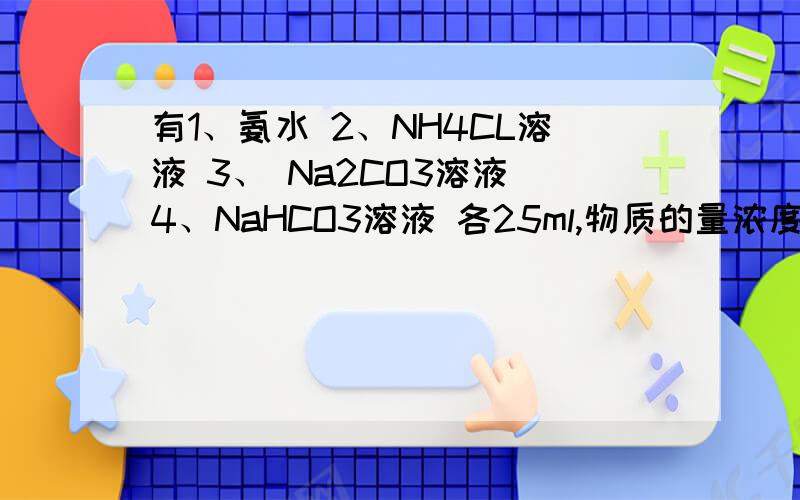 有1、氨水 2、NH4CL溶液 3、 Na2CO3溶液 4、NaHCO3溶液 各25ml,物质的量浓度均为0.1mol/