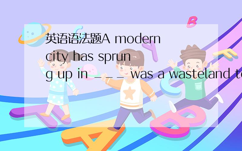 英语语法题A modern city has sprung up in ___ was a wasteland ten