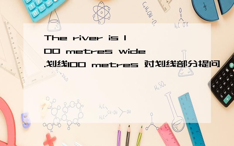 The river is 100 metres wide.划线100 metres 对划线部分提问