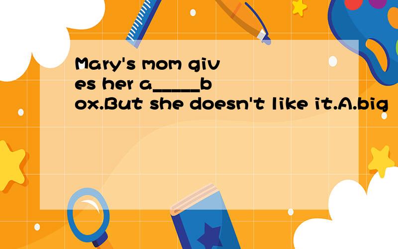 Mary's mom gives her a_____box.But she doesn't like it.A.big