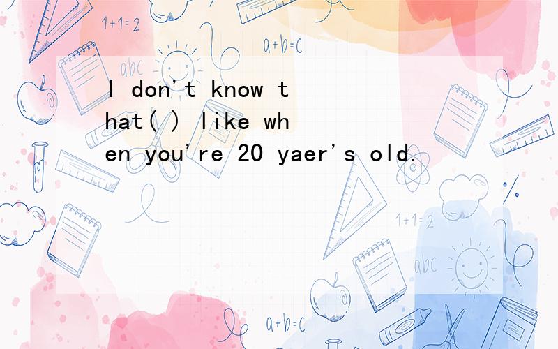 I don't know that( ) like when you're 20 yaer's old.