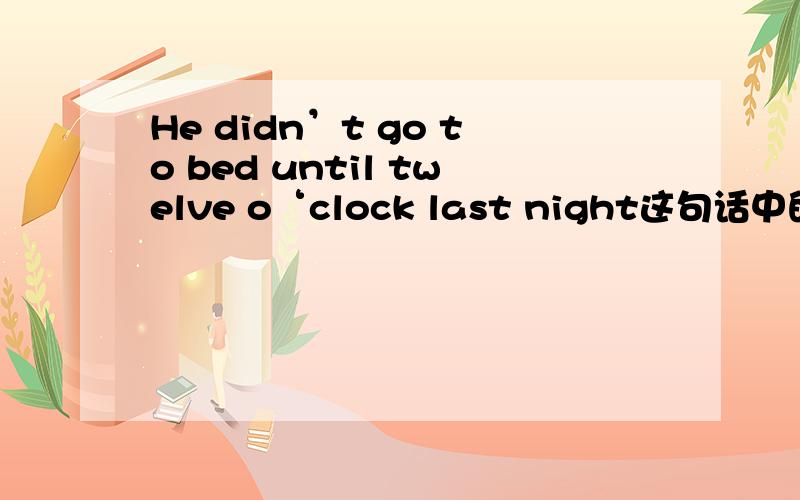 He didn’t go to bed until twelve o‘clock last night这句话中的didn