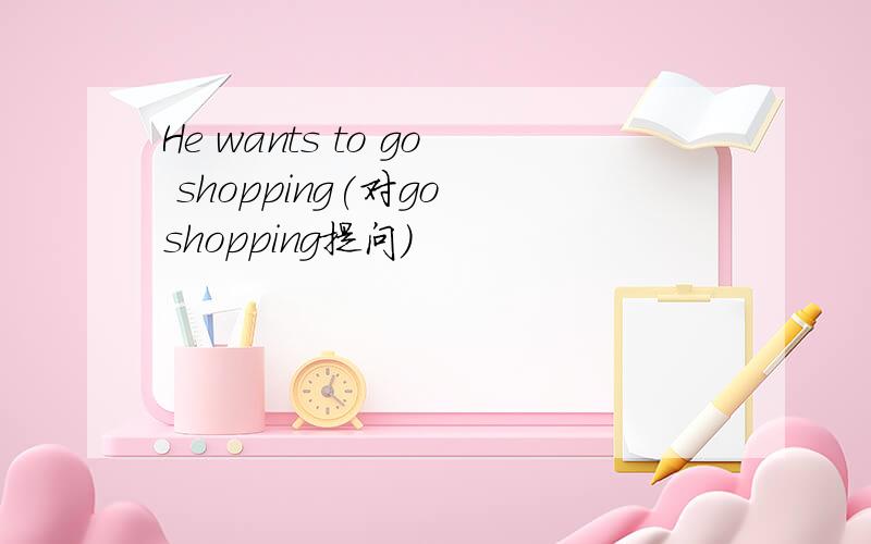 He wants to go shopping(对go shopping提问）
