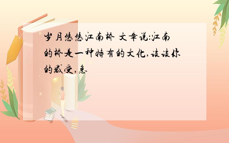 岁月悠悠江南桥 文章说：江南的桥是一种特有的文化,谈谈你的感受,急