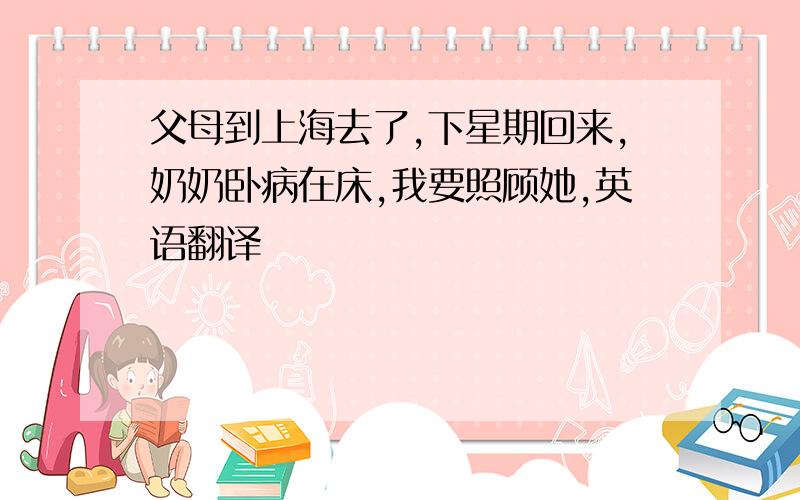 父母到上海去了,下星期回来,奶奶卧病在床,我要照顾她,英语翻译