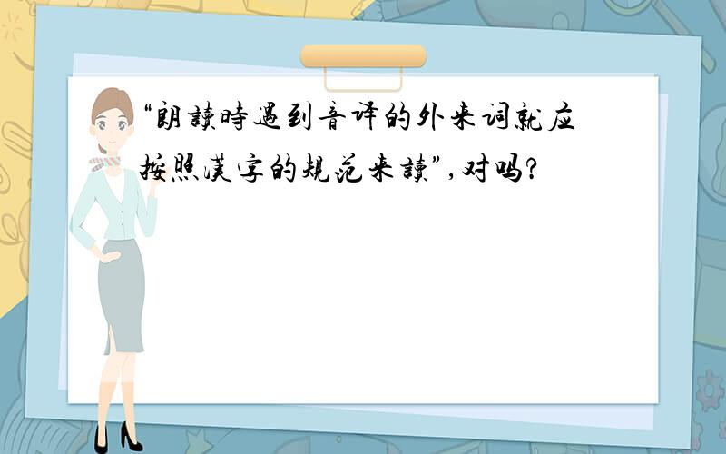 “朗读时遇到音译的外来词就应按照汉字的规范来读”,对吗?