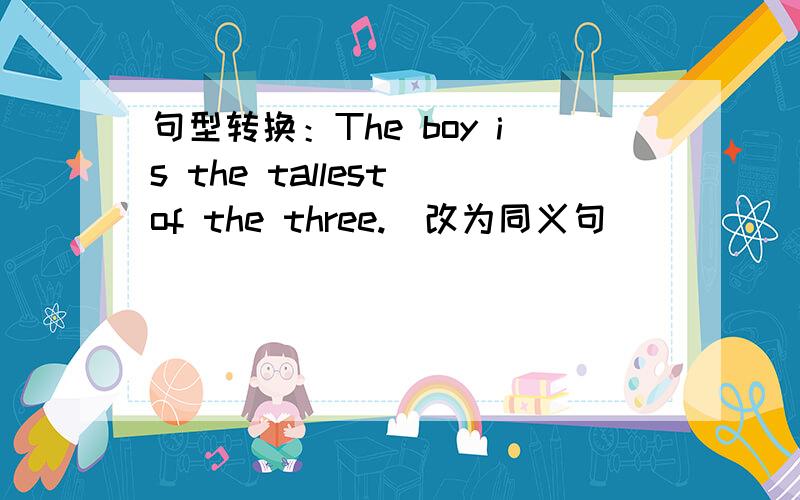 句型转换：The boy is the tallest of the three.(改为同义句）