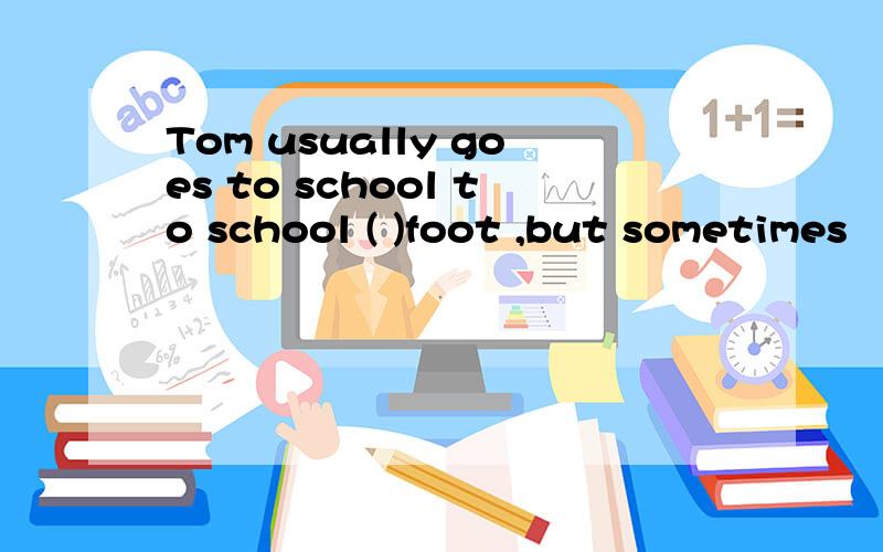 Tom usually goes to school to school ( )foot ,but sometimes
