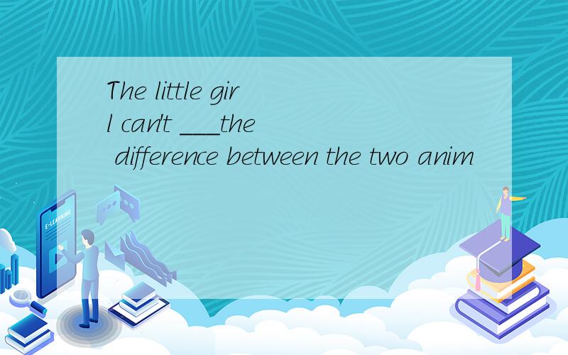 The little girl can't ___the difference between the two anim