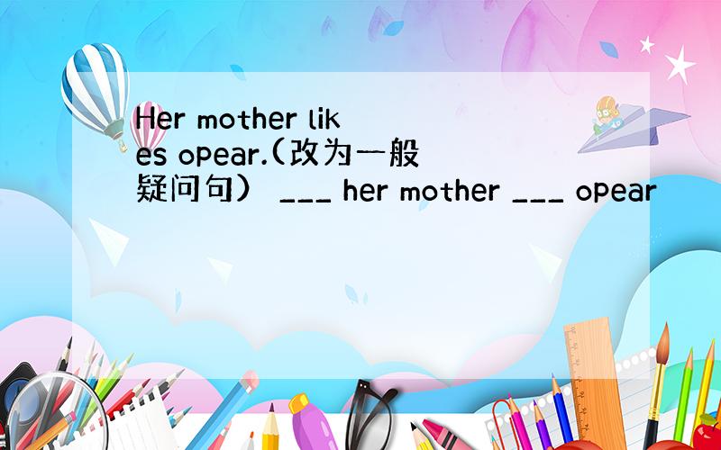 Her mother likes opear.(改为一般疑问句） ___ her mother ___ opear
