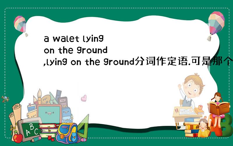 a walet lying on the ground ,lying on the ground分词作定语.可是那个定那