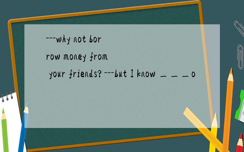---why not borrow money from your friends?---but I know ___o