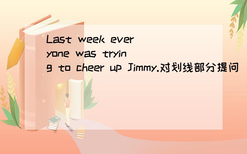 Last week everyone was trying to cheer up Jimmy.对划线部分提问（初中英语