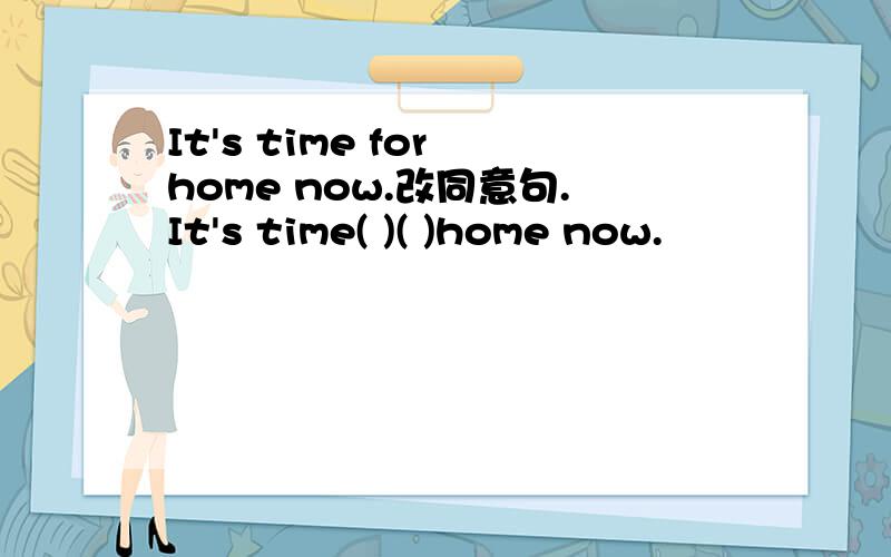 It's time for home now.改同意句.It's time( )( )home now.