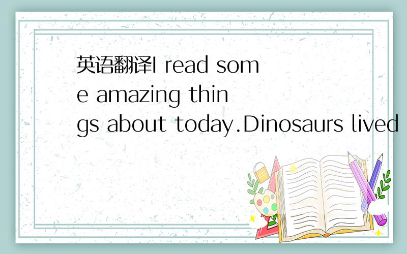 英语翻译I read some amazing things about today.Dinosaurs lived o