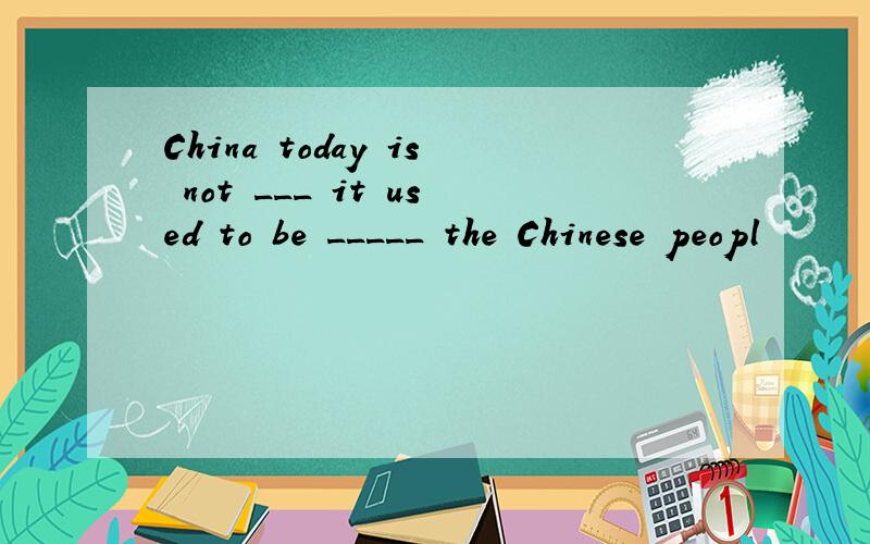 China today is not ___ it used to be _____ the Chinese peopl
