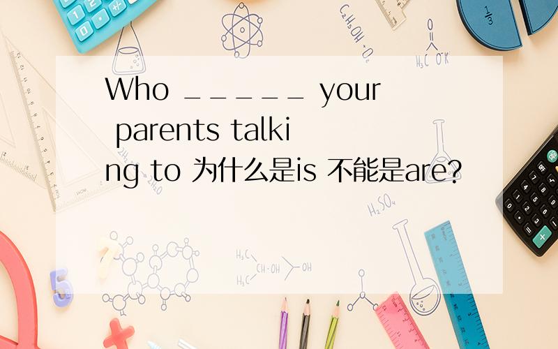 Who _____ your parents talking to 为什么是is 不能是are?