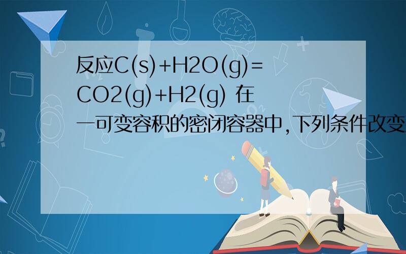 反应C(s)+H2O(g)=CO2(g)+H2(g) 在一可变容积的密闭容器中,下列条件改变对其反应速率几乎无影响的是（