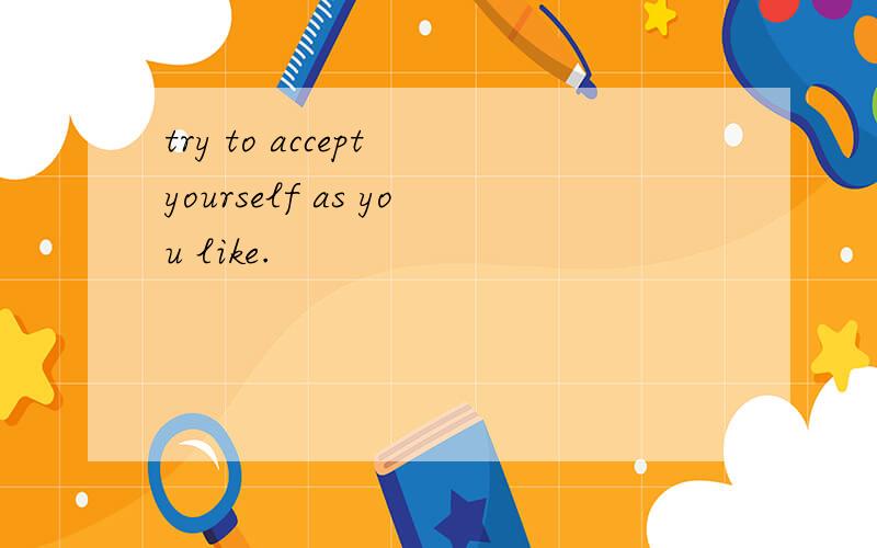 try to accept yourself as you like.