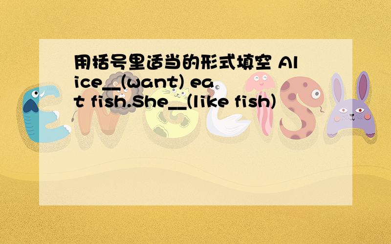 用括号里适当的形式填空 Alice__(want) eat fish.She__(like fish)