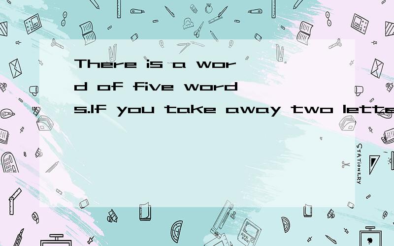 There is a word of five words.If you take away two letters,o