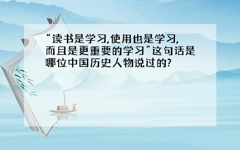 “读书是学习,使用也是学习,而且是更重要的学习”这句话是哪位中国历史人物说过的?