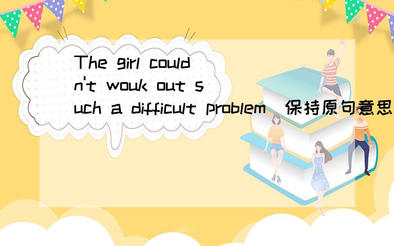 The girl couldn't wouk out such a difficult problem（保持原句意思不变