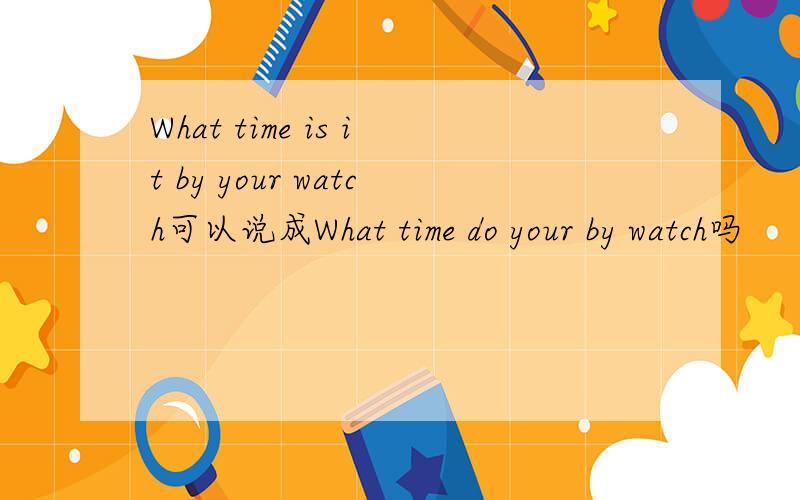 What time is it by your watch可以说成What time do your by watch吗