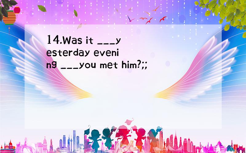 14.Was it ___yesterday evening ___you met him?;;