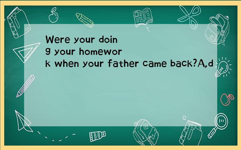 Were your doing your homework when your father came back?A,d