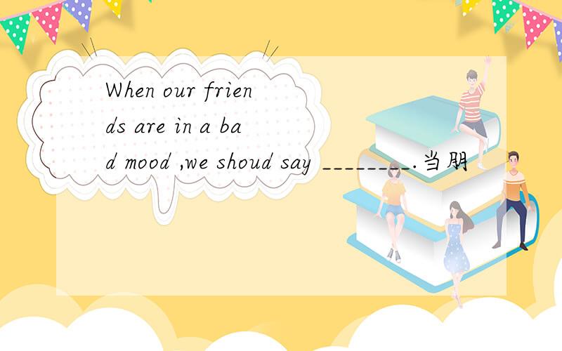 When our friends are in a bad mood ,we shoud say ________.当朋