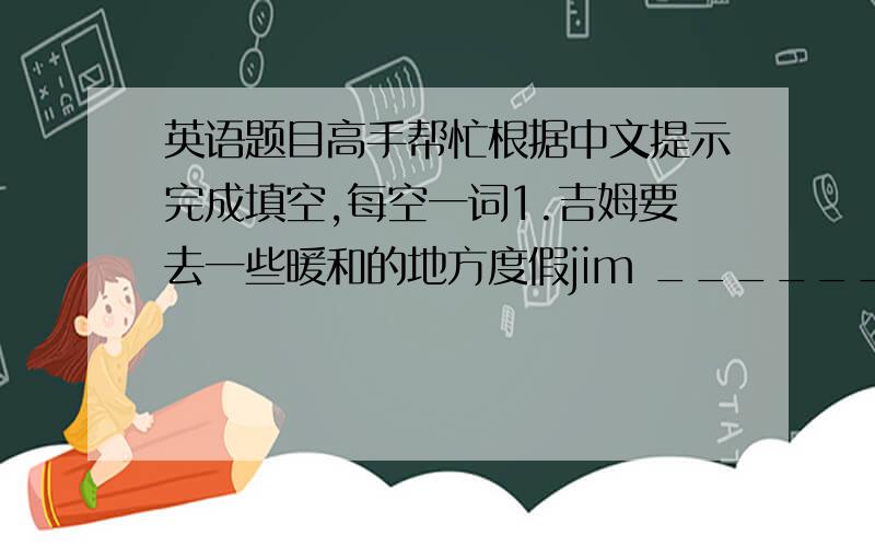 英语题目高手帮忙根据中文提示完成填空,每空一词1.吉姆要去一些暖和的地方度假jim _______ ________ t