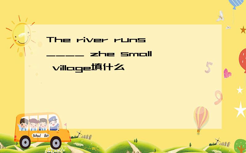 The river runs____ zhe small village填什么