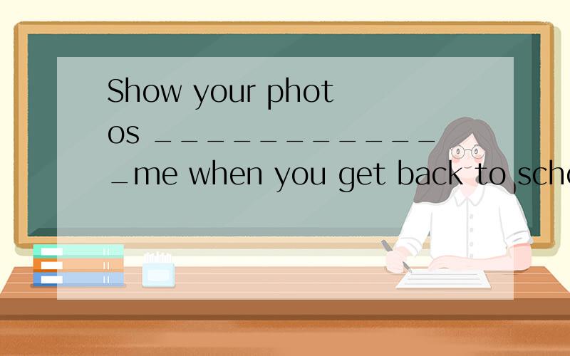 Show your photos ____________me when you get back to school_